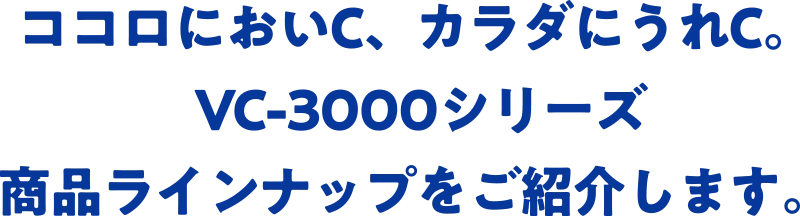 ココロにおいC、カラダにうれC。VC-3000シリーズ商品ラインナップをご紹介します。